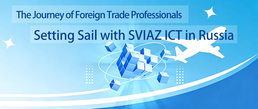 Exhibition News | The Journey of Foreign Trade Professionals – Setting Sail with SVIAZ ICT in Russia